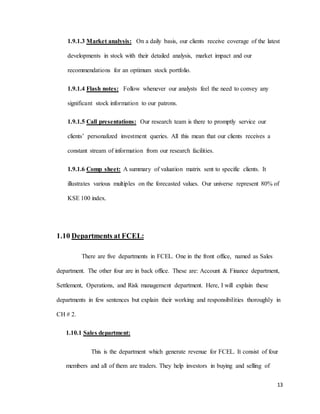 13
1.9.1.3 Market analysis: On a daily basis, our clients receive coverage of the latest
developments in stock with their detailed analysis, market impact and our
recommendations for an optimum stock portfolio.
1.9.1.4 Flash notes: Follow whenever our analysts feel the need to convey any
significant stock information to our patrons.
1.9.1.5 Call presentations: Our research team is there to promptly service our
clients’ personalized investment queries. All this mean that our clients receives a
constant stream of information from our research facilities.
1.9.1.6 Comp sheet: A summary of valuation matrix sent to specific clients. It
illustrates various multiples on the forecasted values. Our universe represent 80% of
KSE 100 index.
1.10 Departments at FCEL:
There are five departments in FCEL. One in the front office, named as Sales
department. The other four are in back office. These are: Account & Finance department,
Settlement, Operations, and Risk management department. Here, I will explain these
departments in few sentences but explain their working and responsibilities thoroughly in
CH # 2.
1.10.1 Sales department:
This is the department which generate revenue for FCEL. It consist of four
members and all of them are traders. They help investors in buying and selling of
 