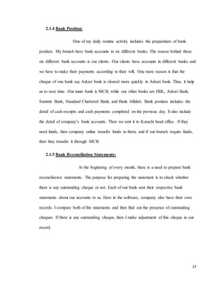 17
2.1.4 Bank Position:
One of my daily routine activity includes the preparation of bank
position. My branch have bank accounts in six different banks. The reason behind these
six different bank accounts is our clients. Our clients have accounts in different banks and
we have to make their payments according to their will. One more reason is that the
cheque of one bank say Askari bank is cleared more quickly in Askari bank. Thus, it help
us to save time. Our main bank is MCB, while our other banks are HBL, Askari Bank,
Summit Bank, Standard Chartered Bank, and Bank Alfalah. Bank position includes the
detail of cash receipts and cash payments completed on the previous day. It also include
the detail of company’s bank accounts. Then we sent it to Karachi head office. If they
need funds, then company online transfer funds to them, and if our branch require funds,
then they transfer it through MCB.
2.1.5 Bank Reconciliation Statements:
At the beginning of every month, there is a need to prepare bank
reconciliation statements. The purpose for preparing the statement is to check whether
there is any outstanding cheque or not. Each of our bank sent their respective bank
statements about our accounts to us. Here in the software, company also have their own
records. I compare both of the statements and then find out the presence of outstanding
cheques. If there is any outstanding cheque, then I make adjustment of this cheque in our
record.
 