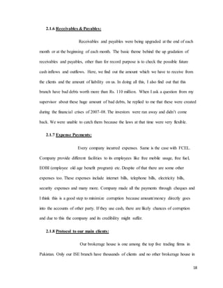 18
2.1.6 Receivables & Payables:
Receivables and payables were being upgraded at the end of each
month or at the beginning of each month. The basic theme behind the up gradation of
receivables and payables, other than for record purpose is to check the possible future
cash inflows and outflows. Here, we find out the amount which we have to receive from
the clients and the amount of liability on us. In doing all this, I also find out that this
branch have bad debts worth more than Rs. 110 million. When I ask a question from my
supervisor about these huge amount of bad debts, he replied to me that these were created
during the financial crises of 2007-08. The investors were ran away and didn’t come
back. We were unable to catch them because the laws at that time were very flexible.
2.1.7 Expense Payments:
Every company incurred expenses. Same is the case with FCEL.
Company provide different facilities to its employees like free mobile usage, free fuel,
EOBI (employee old age benefit program) etc. Despite of that there are some other
expenses too. These expenses include internet bills, telephone bills, electricity bills,
security expenses and many more. Company made all the payments through cheques and
I think this is a good step to minimize corruption because amount/money directly goes
into the accounts of other party. If they use cash, there are likely chances of corruption
and due to this the company and its credibility might suffer.
2.1.8 Protocol to our main clients:
Our brokerage house is one among the top five trading firms in
Pakistan. Only our ISE branch have thousands of clients and no other brokerage house in
 
