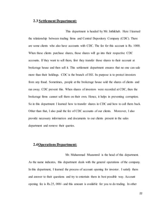 22
2.3 Settlement Department:
This department is headed by Mr. Inthikhab. Here I learned
the relationship between trading firms and Central Depository Company (CDC). There
are some clients who also have accounts with CDC. The fee for this account is Rs. 1000.
When these clients purchase shares, those shares will go into their respective CDC
accounts. If they want to sell them, first they transfer those shares to their account at
brokerage house and then sell it. This settlement department ensures that no one can sale
more than their holdings. CDC is the branch of ISE. Its purpose is to protect investors
from any fraud. Sometimes, people at the brokerage house sold the shares of clients and
ran away. CDC prevent this. When shares of investors were recorded at CDC, then the
brokerage firms cannot sell them on their own. Hence, it helps in preventing corruption.
So in this department I learned how to transfer shares in CDC and how to call them back.
Other than that, I also paid the fee of CDC accounts of our clients. Moreover, I also
provide necessary information and documents to our clients present in the sales
department and remove their queries.
2.4Operations Department:
Mr. Muhammad Muzammil is the head of this department.
As the name indicates, this department deals with the general operations of the company.
In this department, I learned the process of account opening for investor. I satisfy them
and answer to their questions and try to entertain them in best possible way. Account
opening fee is Rs.25, 000/- and this amount is available for you to do trading. In other
 