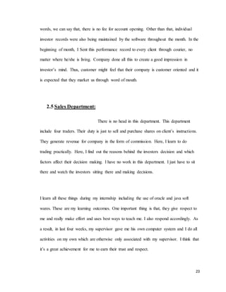 23
words, we can say that, there is no fee for account opening. Other than that, individual
investor records were also being maintained by the software throughout the month. In the
beginning of month, I Sent this performance record to every client through courier, no
matter where he/she is living. Company done all this to create a good impression in
investor’s mind. Thus, customer might feel that their company is customer oriented and it
is expected that they market us through word of mouth.
2.5 Sales Department:
There is no head in this department. This department
include four traders. Their duty is just to sell and purchase shares on client’s instructions.
They generate revenue for company in the form of commission. Here, I learn to do
trading practically. Here, I find out the reasons behind the investors decision and which
factors affect their decision making. I have no work in this department. I just have to sit
there and watch the investors sitting there and making decisions.
I learn all these things during my internship including the use of oracle and java soft
wares. These are my learning outcomes. One important thing is that, they give respect to
me and really make effort and uses best ways to teach me. I also respond accordingly. As
a result, in last four weeks, my supervisor gave me his own computer system and I do all
activities on my own which are otherwise only associated with my supervisor. I think that
it’s a great achievement for me to earn their trust and respect.
 