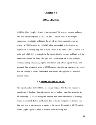 24
Chapter # 3
SWOT Analysis
In 1960’s Albert Humphrey is said to have developed this strategic planning tool using
data from the top companies of USA. The SWOT analysis looks at the strengths,
weaknesses, opportunities and threats that are relevant to an organization in a new
venture. A SWOT analysis is a tool which allow users to look at the direction, an
organization or company may wish to move forward in the future. A SWOT analysis is a
useful tool, which help in summarizing the current state of a company and helps to devise
an informed plan for the future. That plan must circled around the existing strengths,
redresses existing weaknesses, exploits opportunities and defends against threats. One
important thing to mention is that in SWOT analysis, strengths and weaknesses are comes
from the company’s internal environment while threats and opportunities are due to
external factors.
3.5 SWOT analysis of FCEL
First capital equities limited (FCEL) is a service business. They have no products to
manufacture or distribute, they only provide services and they must have to survive in
this short range. FCEL is a trading firm and like them, there are hundreds of brokerage
houses in Islamabad, Lahore and Karachi. Due to this, the competition is immense and
they must have to take measures to survive in this market. The complete SWOT analysis
of First Capital Equities Limited is discussed in the following lines.
 