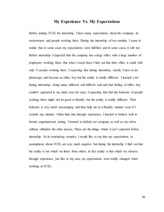 29
My Experience Vs. My Expectations
Before joining FCEL for internship, I have many expectations about the company, its
environment and people working there. During the internship of two months, I came to
realize that in some cases my expectations were fulfilled and in some cases, it will not.
Before internship I expected that the company has a large office with a large number of
employees working there. But when I reach there I find out that their office is small with
only 11 people working there. I expecting that during internship, mostly I have to do
photocopy and become an office boy but the reality is totally different. I learned a lot
during internship, doing many different and difficult task and that feeling of office boy
couldn’t appeared in my mind even for once. I expecting that that the behavior of people
working there might not be good or friendly but the reality is totally different. Their
behavior is very much encouraging and they help me in a friendly manner even if I
commit any mistake. Other than that through experience, I learned to behave well in
formal organizational setting. I learned to defend our company as well as our selves
without offended the other person. These are the things which I can’t expected before
internship. So in concluding remarks, I would like to say that my expectations or
assumptions about FCEL are very much negative but during the internship I find out that
the reality is not which we listen from others. In fact reality is that which we observe
through experience, just like in my case, my expectations were totally changed when
working at FCEL.
 