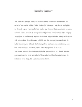 3
Executive Summary
This report is a thorough essence of my study which I conducted as an internee in a
period of two months in First Capital Equities ltd. Islamabad. It is also the head office
for the north region. I have exclusively studied and observed the organizational structure,
customer service, accounts & management and personnel administration of the company.
The purpose of this internship report is to overview my performance during internship as
well as to evaluate the performance of FCEL and give concrete recommendation for
further improvement. Although the brokerage firms are functioning satisfactory, even
then some drawbacks have been pointed out in the operation of the FCEL.
Two months period is too less to understand the operation of FCEL, but still it was a
great experience for me to have a feel of the practical world and keeping in view the
limitations of the study, this seems reasonable attempt.
 