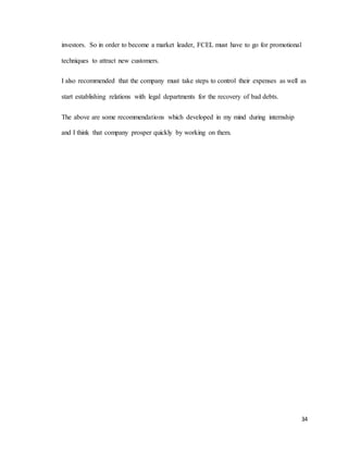 34
investors. So in order to become a market leader, FCEL must have to go for promotional
techniques to attract new customers.
I also recommended that the company must take steps to control their expenses as well as
start establishing relations with legal departments for the recovery of bad debts.
The above are some recommendations which developed in my mind during internship
and I think that company prosper quickly by working on them.
 