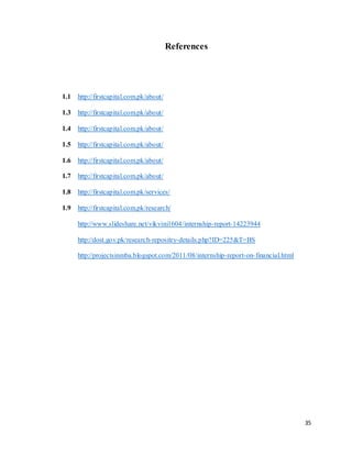 35
References
1.1 http://firstcapital.com.pk/about/
1.3 http://firstcapital.com.pk/about/
1.4 http://firstcapital.com.pk/about/
1.5 http://firstcapital.com.pk/about/
1.6 http://firstcapital.com.pk/about/
1.7 http://firstcapital.com.pk/about/
1.8 http://firstcapital.com.pk/services/
1.9 http://firstcapital.com.pk/research/
http://www.slideshare.net/vikvini1604/internship-report-14223944
http://dost.gov.pk/research-repositry-details.php?ID=225&T=BS
http://projectsinmba.blogspot.com/2011/08/internship-report-on-financial.html
 
