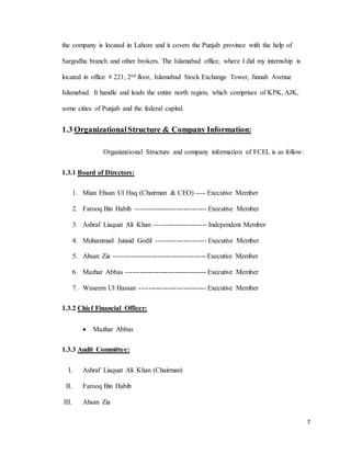 7
the company is located in Lahore and it covers the Punjab province with the help of
Sargodha branch and other brokers. The Islamabad office, where I did my internship is
located in office # 221, 2nd floor, Islamabad Stock Exchange Tower, Jinnah Avenue
Islamabad. It handle and leads the entire north region, which comprises of KPK, AJK,
some cities of Punjab and the federal capital.
1.3 OrganizationalStructure & Company Information:
Organizational Structure and company information of FCEL is as follow:
1.3.1 Board of Directors:
1. Mian Ehsan Ul Haq (Chairman & CEO) ---- Executive Member
2. Farooq Bin Habib ------------------------------- Executive Member
3. Ashraf Liaquat Ali Khan ----------------------- Independent Member
4. Muhammad Junaid Godil ---------------------- Executive Member
5. Ahsan Zia ---------------------------------------- Executive Member
6. Mazhar Abbas ----------------------------------- Executive Member
7. Waseem Ul Hassan ----------------------------- Executive Member
1.3.2 Chief Financial Officer:
 Mazhar Abbas
1.3.3 Audit Committee:
I. Ashraf Liaquat Ali Khan (Chairman)
II. Farooq Bin Habib
III. Ahsan Zia
 