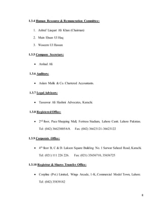 8
1.3.4 Human Resource & Remuneration Committee:
1. Ashraf Liaquat Ali Khan (Chairman)
2. Main Ehsan Ul Haq
3. Waseem Ul Hassan
1.3.5 Company Secretary:
 Arshad Ali
1.3.6 Auditors:
 Aslam Malik & Co. Chartered Accountants.
1.3.7 Legal Advisors:
 Tassawur Ali Hashmi Advocates, Karachi.
1.3.8 RegisteredOffice:
 2nd floor, Pace Shopping Mall, Fortress Stadium, Lahore Cantt. Lahore Pakistan.
Tel: (042) 36623005/6/8. Fax: (042) 36623121-36623122
1.3.9 Corporate Office:
 4th floor B, C & D. Lakson Square Building No. 1 Sarwar Saheed Road, Karachi.
Tel: (021) 111 226 226. Fax: (021) 35656710, 35656725
1.3.10 Registrar & Shares Transfer Office:
 Corpline (Pvt.) Limited, Wings Arcade, 1-K, Commercial Model Town, Lahore.
Tel: (042) 35839182
 
