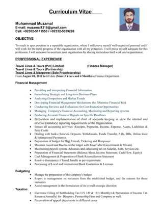 Curriculum Vitae
Muhammad Muzamal
E-mail: muzamal1318@gmail.com
Cell: +92302-5171550 / +92332-5059298
OBJECTIVE
To reach in apex position in a reputable organization, where I will prove myself well-organized personal and I
will work for the rapid progress of the organization with all my potentials. I will prove myself adequate for this
profession. I will endeavor to ascertain your organization by sharing meticulous hard work and acquaintance.
PROFESSIONAL EXPERIENCE
Travel Lines & Tours (Pvt.) Limited (Finance Manager)
Travel Lines & Tours (Partnership)
Travel Lines & Manpower (Sole Proprietorship)
From August 01, 2012 to till date (Since 3 Years and 4 Month) in Finance Department
Financial Management
• Providing and interpreting Financial Information
• Formulating Strategic and Long-term Business Plans
• Analyzing Competitors and Market Trends
• Developing Financial Management Mechanisms that Minimize Financial Risk
• Conducting Reviews and Evaluations for Cost-Reduction Opportunities
• Managing Company's Financial Accounting, Monitoring and Reporting systems
• Producing Accurate Financial Reports on Specific Deadlines
• Preparation and implementation of chart of accounts keeping in view the internal and
external (statutory) reporting requirements of the Organization.
• Ensure all accounting activities (Receipts, Payments, Income, Expense, Assets, Liabilities &
Petty Cash)
• Dealing with banks (Salaries, Deposits, Withdrawals, Funds Transfer, P.Os, DDs, Online local
& International Payments)
• Preparation of budget for Hajj, Umrah, Ticketing and Manpower
• Maintain record and Reconcile the ledger with Receivable (Government & Private)
• Maintaining payroll system, Advances and calculating tax on Salaries, Rent, Services etc.
• Preparation of Financial Statements (Balance Sheet, Income Statement, Cash Flow, Equity)
• Cash Management & Preparation of Bank Reconciliation Statement
• Resolve discrepancy if found, handle as per requirement.
• Processing of Local and International Bank Guarantees & Licenses
Budgeting
• Manage the preparation of the company's budget
• Report to management on variances from the established budget, and the reasons for those
variances
• Assist management in the formulation of its overall strategic direction
Taxation
• Electronic Filling of Withholding Tax U/S 149 & 165 (Monthly) & Preparation of Income Tax
Returns (Annually) for Directors, Partnership Firm and Company as well.
• Preparation of appeal documents in different cases
 
