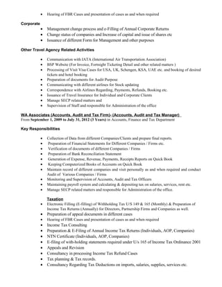 • Hearing of FBR Cases and presentation of cases as and when required
Corporate
• Management change process and e-Filling of Annual Corporate Returns
• Change status of companies and Increase of capital and issue of shares etc
• Issuance of different Form for Management and other purposes
Other Travel Agency Related Activities
• Communication with IATA (International Air Transportation Association)
• BSP Website (For Invoice, Fortnight Ticketing Detail and other related matters )
• Processing of Visit Visa Cases for USA, UK, Schengen, KSA, UAE etc. and booking of desired
tickets and hotel booking
• Preparation of documents for Audit Purpose
• Communicating with different airlines for Stock updating
• Correspondence with Airlines Regarding, Payments, Refunds, Booking etc.
• Issuance of Travel Insurance for Individual and Corporate Clients
• Manage SECP related matters and
• Supervision of Staff and responsible for Administration of the office
WA Associates (Accounts, Audit and Tax Firm)- (Accounts, Audit and Tax Manager)
From September 1, 2009 to July 31, 2012 (3 Years) in Accounts, Finance and Tax Department
Key Responsibilities
• Collection of Data from different Companies/Clients and prepare final reports.
• Preparation of Financial Statements for Different Companies / Firms etc.
• Verification of documents of different Companies / Firms
• Preparation of Bank Reconciliation Statement
• Generation of Expense, Revenue, Payments, Receipts Reports on Quick Book
• Keeping Computerized Books of Accounts on Quick Book
• Maintain record of different companies and visit personally as and when required and conduct
Audit of Various Companies / Firms
• Monitoring and Supervision of Accounts, Audit and Tax Officers
• Maintaining payroll system and calculating & depositing tax on salaries, services, rent etc.
• Manage SECP related matters and responsible for Administration of the office.
Taxation
• Electronic Filling (E-filling) of Withholding Tax U/S 149 & 165 (Monthly) & Preparation of
Income Tax Returns (Annually) for Directors, Partnership Firms and Companies as well.
• Preparation of appeal documents in different cases
• Hearing of FBR Cases and presentation of cases as and when required
• Income Tax Consulting
• Preparation & E-Filing of Annual Income Tax Returns (Individuals, AOP, Companies)
• NTN Certificate (Individuals, AOP, Companies)
• E-filing of with-holding statements required under U/s 165 of Income Tax Ordinance 2001
• Appeals and Revision
• Consultancy in processing Income Tax Refund Cases
• Tax planning & Tax records.
• Consultancy Regarding Tax Deductions on imports, salaries, supplies, services etc.
 