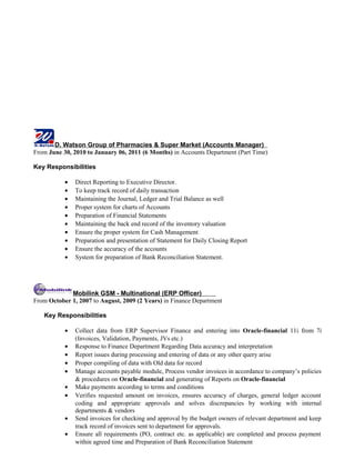 D. Watson Group of Pharmacies & Super Market (Accounts Manager)
From June 30, 2010 to January 06, 2011 (6 Months) in Accounts Department (Part Time)
Key Responsibilities
• Direct Reporting to Executive Director.
• To keep track record of daily transaction
• Maintaining the Journal, Ledger and Trial Balance as well
• Proper system for charts of Accounts
• Preparation of Financial Statements
• Maintaining the back end record of the inventory valuation
• Ensure the proper system for Cash Management
• Preparation and presentation of Statement for Daily Closing Report
• Ensure the accuracy of the accounts
• System for preparation of Bank Reconciliation Statement.
Mobilink GSM - Multinational (ERP Officer)
From October 1, 2007 to August, 2009 (2 Years) in Finance Department
Key Responsibilities
• Collect data from ERP Supervisor Finance and entering into Oracle-financial 11i from 7i
(Invoices, Validation, Payments, JVs etc.)
• Response to Finance Department Regarding Data accuracy and interpretation
• Report issues during processing and entering of data or any other query arise
• Proper compiling of data with Old data for record
• Manage accounts payable module, Process vendor invoices in accordance to company’s policies
& procedures on Oracle-financial and generating of Reports on Oracle-financial
• Make payments according to terms and conditions
• Verifies requested amount on invoices, ensures accuracy of charges, general ledger account
coding and appropriate approvals and solves discrepancies by working with internal
departments & vendors
• Send invoices for checking and approval by the budget owners of relevant department and keep
track record of invoices sent to department for approvals.
• Ensure all requirements (PO, contract etc. as applicable) are completed and process payment
within agreed time and Preparation of Bank Reconciliation Statement
 
