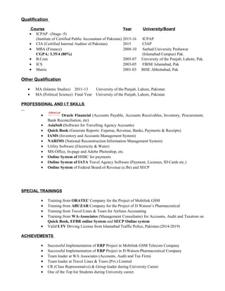 Qualification
Course Year University/Board
• ICPAP –(Stage -5)
(Institute of Certified Public Accountant of Pakistan) 2015-16 ICPAP
• CIA (Certified Internal Auditor of Pakistan) 2015 CIAP
• MBA (Finance) 2008-10 Sarhad University Peshawar
CGPA: 3.35/4 (80%) (Islamabad Campus) Pak.
• B.Com 2005-07 University of the Punjab, Lahore, Pak.
• ICS 2003-05 FBISE Islamabad, Pak
• Matric 2001-03 BISE Abbottabad, Pak
Other Qualification
• MA (Islamic Studies) 2011-13 University of the Punjab, Lahore, Pakistan
• MA (Political Science) Final Year University of the Punjab, Lahore, Pakistan
PROFESSIONAL AND I.T SKILLS
• Oracle Financial (Accounts Payable, Accounts Receivables, Inventory, Procurement,
Bank Reconciliation, etc)
• AsiaSoft (Software for Travelling Agency Accounts)
• Quick Book (Generate Reports: Expense, Revenue, Banks, Payments & Receipts)
• IAMS (Inventory and Accounts Management System)
• NARIMS (National Reconstruction Information Management System)
• Utility Software (Electricity & Water)
• MS-Office, In-page and Adobe Photoshop, etc.
• Online System of HSBC for payments
• Online System of IATA Travel Agency Software (Payment, Licenses, ID Cards etc.)
• Online System of Federal Board of Revenue (e.fbr) and SECP
SPECIAL TRAININGS
• Training from ORATEC Company for the Project of Mobilink GSM
• Training from ABUZAR Company for the Project of D.Watson’s Pharmaceutical
• Training from Travel Lines & Tours for Airlines Accounting
• Training from WA-Associates (Management Consultants) for Accounts, Audit and Taxation on
Quick Book, EFBR online System and SECP Online system
• Valid LTV Driving License from Islamabad Traffic Police, Pakistan (2014-2019)
ACHIEVEMENTS
• Successful Implementation of ERP Project in Mobilink GSM Telecom Company
• Successful Implementation of ERP Project in D.Watson Pharmaceutical Company
• Team leader at WA Associates (Accounts, Audit and Tax Firm)
• Team leader at Travel Lines & Tours (Pvt.) Limited
• CR (Class Representative) & Group leader during University Career
• One of the Top list Students during University career.
 