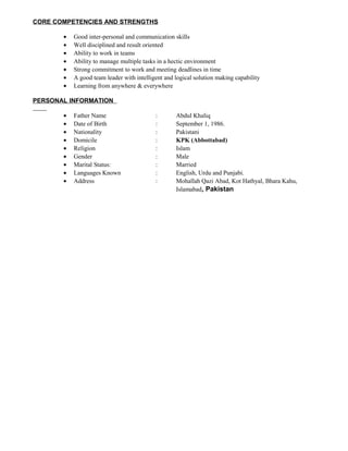 CORE COMPETENCIES AND STRENGTHS
• Good inter-personal and communication skills
• Well disciplined and result oriented
• Ability to work in teams
• Ability to manage multiple tasks in a hectic environment
• Strong commitment to work and meeting deadlines in time
• A good team leader with intelligent and logical solution making capability
• Learning from anywhere & everywhere
PERSONAL INFORMATION
• Father Name : Abdul Khaliq
• Date of Birth : September 1, 1986.
• Nationality : Pakistani
• Domicile : KPK (Abbottabad)
• Religion : Islam
• Gender : Male
• Marital Status: : Married
• Languages Known : English, Urdu and Punjabi.
• Address : Mohallah Qazi Abad, Kot Hathyal, Bhara Kahu,
Islamabad, Pakistan
 