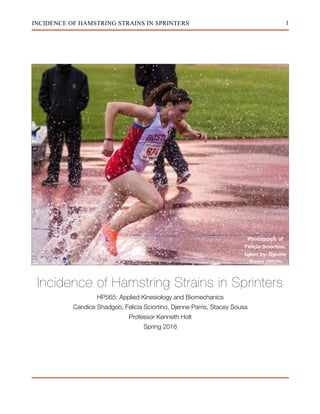 1INCIDENCE OF HAMSTRING STRAINS IN SPRINTERS
Incidence of Hamstring Strains in Sprinters
HP565: Applied Kinesiology and Biomechanics
Candice Shadgoo, Felicia Sciortino, Djenne Parris, Stacey Sousa
Professor Kenneth Holt
Spring 2016
Photograph of
Felicia Sciortino,
taken by: Djenne
Parris (2015)
 