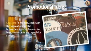 Coasters - 7 models, each with
the logo of one of the
breweries, used as favours to
bars, restaurants and specialty
stores:
Promotional itens
 
