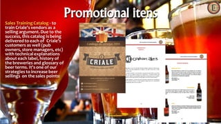 Sales TrainingCatalog - to
train Criale's vendors as a
selling argument. Due to the
success, this catalog is being
delivered to each of Criale's
customers as well (pub
owners, store managers, etc)
with technical explanations
about each label, history of
the breweries and glossary of
beer terms. It's one of our
strategies to increase beer
sellings on the sales points:
Promotional itens
 