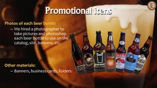 Photos of each beer bottle:
– We hired a photographer to
take pictures and photoshop
each beer bottle to use on the
catalog,site, banners, etc.
Other materials:
– Banners, business cards, folders.
Promotional itens
 