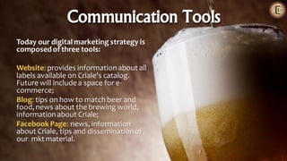 Today our digital marketing strategy is
composedof three tools:
Website:provides informationabout all
labels available on Criale's catalog.
Future will includea space for e-
commerce;
Blog: tips on how to match beer and
food,news about the brewing world,
information about Criale;
Facebook Page: news, information
about Criale, tips and disseminationof
our mkt material.
Communication Tools
 
