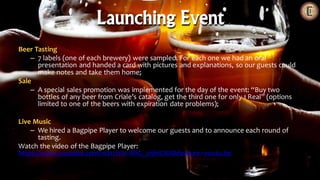 Beer Tasting
– 7 labels (one of each brewery) were sampled. For each one we had an oral
presentation and handed a card with pictures and explanations, so our guests could
make notes and take them home;
Sale
– A special sales promotion was implemented for the day of the event: “Buy two
bottles of any beer from Criale’s catalog, get the third one for only 1 Real” (options
limited to one of the beers with expiration date problems);
Live Music
– We hired a Bagpipe Player to welcome our guests and to announce each round of
tasting.
Watch the video of the Bagpipe Player:
https://www.youtube.com/watch?v=8hG_09hiCRA&feature=youtu.be
Launching Event
 