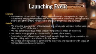 Stickers
– Personalized stickers with flags of England and Scotland were produced to put on
each bottle. Through market research we identified that the country of origin of the
beer is one of the criteria for consumer choice and motivates the purchase!
Details
– We arranged a compilation of institutional and commercial videos of the breweries to
show on the TVs of the store;
– We had personalized bags made specially for purchases made on the event;
– We hired a photographer to take beautiful pictures of the event;
– Supporting materials were purchased, such as water jugs, beer glasses, napkins, etc,
besides hiring waiters and a hostess for the event;
– We invited an important beer-sommelier to the event, and helped her with coasts of
transportation and accommodation.
Launching Event
 