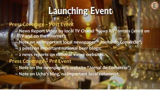 Press Coverage – Post Event
– News Report Video by local TV Chanel ‘News RS’, 9m30s (aired on
TV and on the Internet);
– Note on an important local newspaper “ Jornal do Comércio”;
– 3 posts on important national beer blogs;
– 2 news reports on national news websites.
Press Coverage – Pre Event
– Note on the newspaper’s website “Jornal do Comércio”;
– Note on Ucha’s blog, na important local columnist;
Launching Event
 
