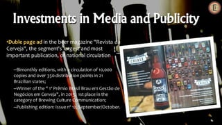 •Duble page ad in the beer magazine "Revista da
Cerveja", the segment's largest and most
important publication, of national circulation
–Bimonthly editions, with a circulation of 10,000
copies and over 350 distribution points in 21
Brazilian states;
–Winner of the " 1º Prêmio Brasil Brau em Gestão de
Negócios em Cerveja", in 2013, 1st place in the
category of Brewing Culture Communication;
–Publishing edition: Issue nº 12, September/October.
Investments in Media and Publicity
 
