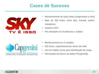 14
Cases de Sucesso
➢ Monitoramento de duas áreas (engenharia e infra)
➢ Mais de 250 hosts, entre eles, firewall, switch,
roteadores.
➢ Suporte 24X7
➢ Pró atividade em incidências.e Jabber;
➢ Monitoramento em 2 estados.
➢ 220 hosts, especificamente ativos de rede.
➢ Uso do Zabbix proxy para distribuição de carga
➢ Otimização do banco de dados PostgreSQL
 