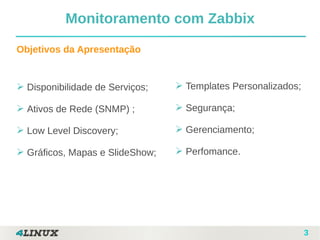 3
➢ Disponibilidade de Serviços;
➢ Ativos de Rede (SNMP) ;
➢ Low Level Discovery;
➢ Gráficos, Mapas e SlideShow;
Objetivos da Apresentação
Monitoramento com Zabbix
➢ Templates Personalizados;
➢ Segurança;
➢ Gerenciamento;
➢ Perfomance.
 