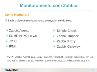 4
Como Monitorar?
O Zabbix oferece monitoramento avançado, sendo eles:
➢ Zabbix Agentd;
➢ SNMP v1, v2c e v3;
➢ JMX ;
➢ IPMI ;
Monitoramento com Zabbix
➢ Simple Check;
➢ Zabbix Trapper;
➢ Zabbix Proxy;
➢ Zabbix Gateway.
NOTA: Zabbix Agentd para Linux, IBM AIX, FreeBSD, NetBSD, OpenBSD, HP-UX,
MAC-OS X, Solaris 9 ao 11, Windows: 2000,Server 2003, XP, Vista, Server 2008 e 7.
 