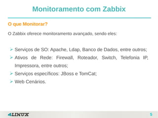 5
O que Monitorar?
O Zabbix oferece monitoramento avançado, sendo eles:
➢ Serviços de SO: Apache, Ldap, Banco de Dados, entre outros;
➢ Ativos de Rede: Firewall, Roteador, Switch, Telefonia IP,
Impressora, entre outros;
➢ Serviços específicos: JBoss e TomCat;
➢ Web Cenários.
Monitoramento com Zabbix
 