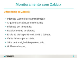 6
Diferenciais do Zabbix?
➢ Interface Web de fácil administração;
➢ Arquitetura escálavel e distríbuida;
➢ Baseado em templates;
➢ Escalonamento de alertas;
➢ Envio de alerta por E-mail, SMS e Jabber;
➢ Visão limitada por usuário;
➢ Slide de transição feito pelo usuário.
➢ Gráficos e Mapas;
Monitoramento com Zabbix
 
