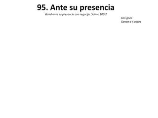 95. Ante su presencia
  Venid ante su presencia con regocijo. Salmo 100:2
                                                      Con gozo
                                                      Canon a 4 voces
 