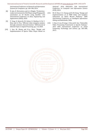 International Journal of Trend in Scientific Research and Development (IJTSRD) @ www.ijtsrd.com eISSN: 2456-6470
@ IJTSRD | Unique Paper ID – IJTSRD42362 | Volume – 5 | Issue – 4 | May-June 2021 Page 584
International Conference on Network and Information
Systems for Computers, pp. 184-188, 2016.
[8] N. Jain, H. Shrivastava and A. A. Moghe, "Production-
ready environment for HLSPlayerusingFFmpegwith
automation on S3 Bucket using Ansible," 2nd
International Conference on Data, Engineering and
Applications (IDEA), 2020.
[9] P. Yang, D. Baracchi, M. Iuliani, D. Shullani, R. Ni, Y.
Zhao and A. Piva, "Efficient video integrity analysis
through container characterization," IEEE Journal of
Selected Topics in Signal Processing, pp. 1-8, 2020.
[10] J. Sun, W. Zhang and H.-q. Zhao, "Design and
Implementation of Sports Video Player Based on
Android," 2014 IEEE/ACIS 13th International
Conference on Computer and Information Science
(ICIS), 2014.
[11] M.-H. Chen, F.-C. Chang and H.-M. Hang, "Design and
Implementation of an MHP Video and Graphics
Subsystem on Xilinx ML310 Platform," 2006
International Conference on Intelligent Information
Hiding and Multimedia, 2006.
[12] C. Ryu, D. Lee, M. Jang, C. Kim and E. Seo, "Extensible
Video Processing Framework in Apache Hadoop,"
2013 IEEE International Conference on Cloud
Computing Technology and Science, pp. 305-308,
2013.
 