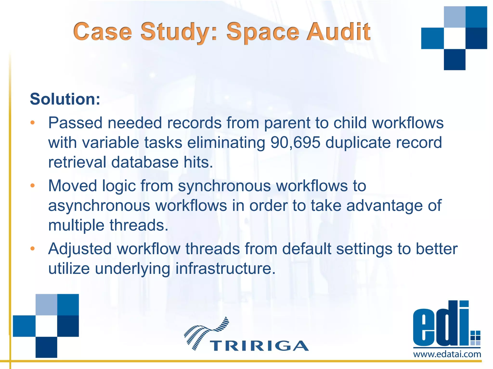 Solution:
• Passed needed records from parent to child workflows
with variable tasks eliminating 90,695 duplicate record
retrieval database hits.
• Moved logic from synchronous workflows to
asynchronous workflows in order to take advantage of
multiple threads.
• Adjusted workflow threads from default settings to better
utilize underlying infrastructure.
 