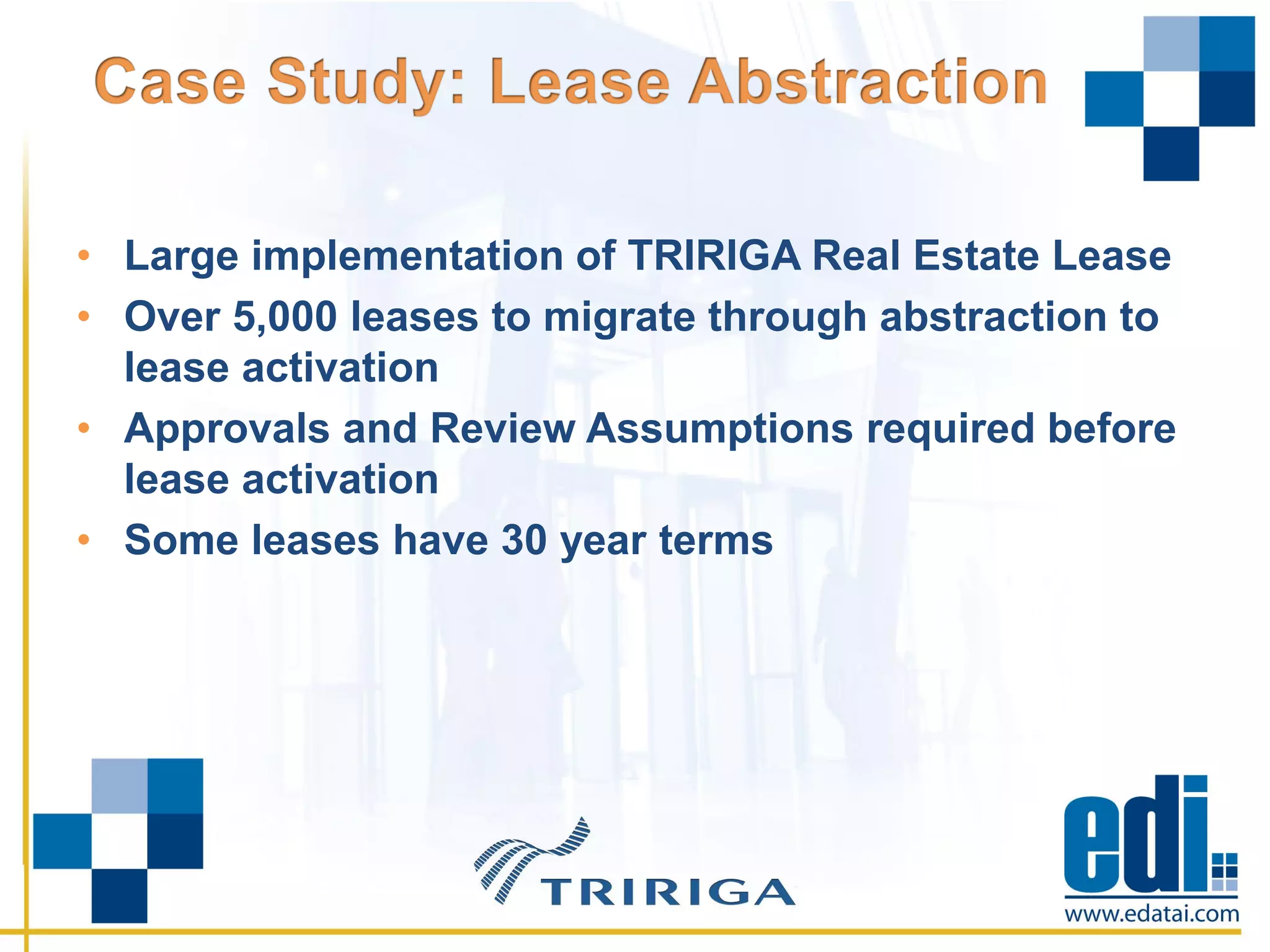 • Large implementation of TRIRIGA Real Estate Lease
• Over 5,000 leases to migrate through abstraction to
lease activation
• Approvals and Review Assumptions required before
lease activation
• Some leases have 30 year terms
 