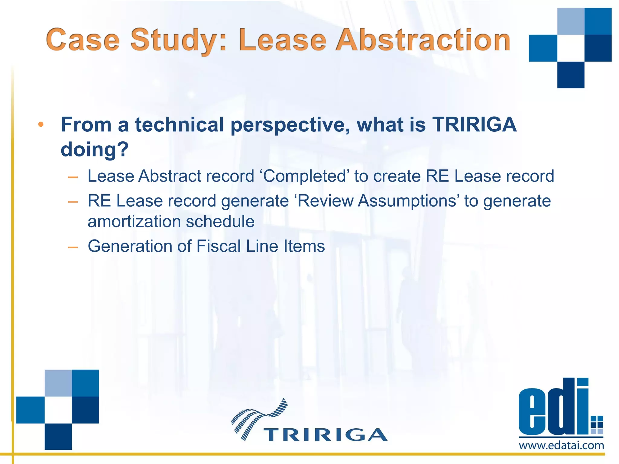• From a technical perspective, what is TRIRIGA
doing?
– Lease Abstract record ‘Completed’ to create RE Lease record
– RE Lease record generate ‘Review Assumptions’ to generate
amortization schedule
– Generation of Fiscal Line Items
 