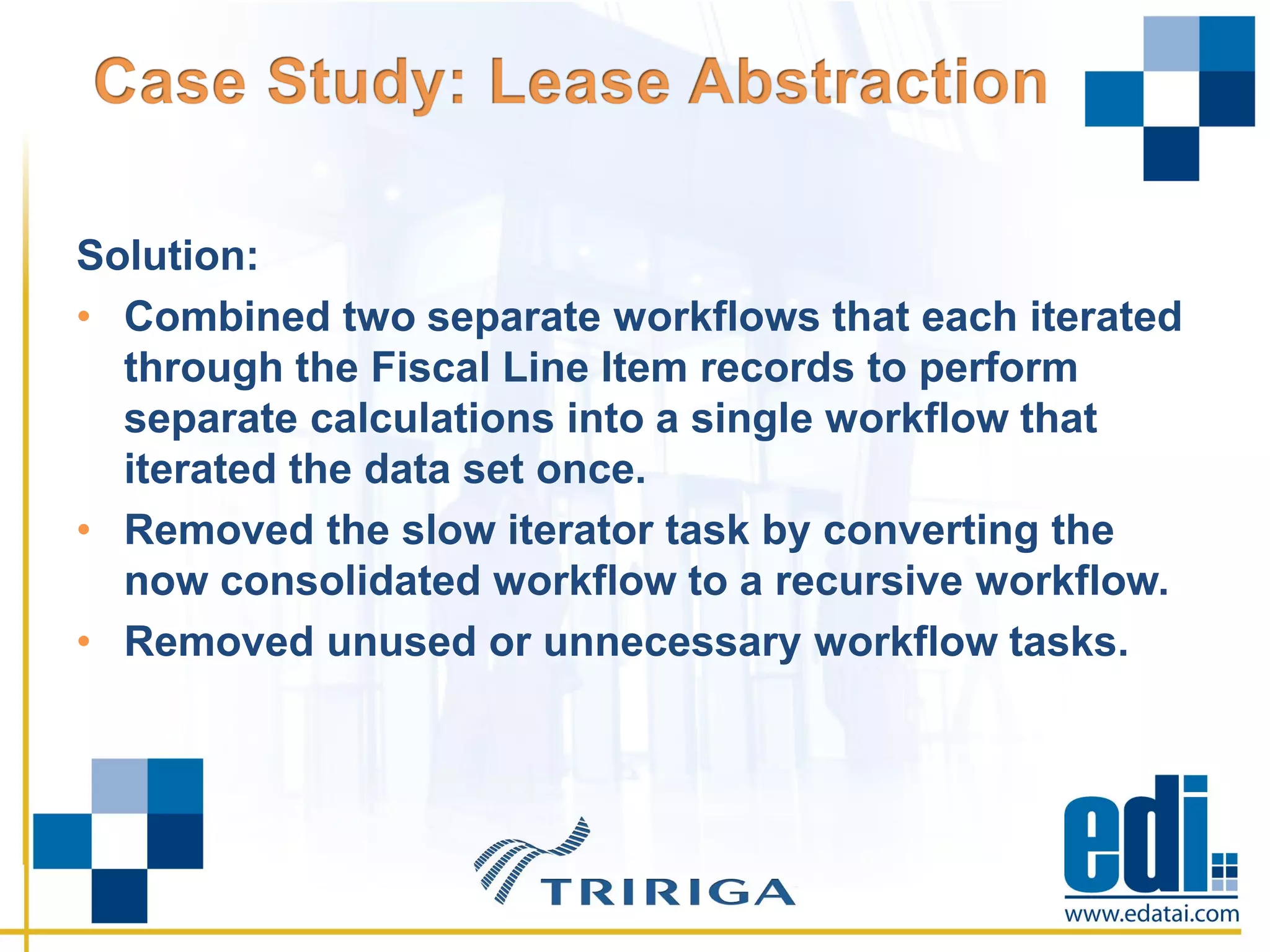 Solution:
• Combined two separate workflows that each iterated
through the Fiscal Line Item records to perform
separate calculations into a single workflow that
iterated the data set once.
• Removed the slow iterator task by converting the
now consolidated workflow to a recursive workflow.
• Removed unused or unnecessary workflow tasks.
 