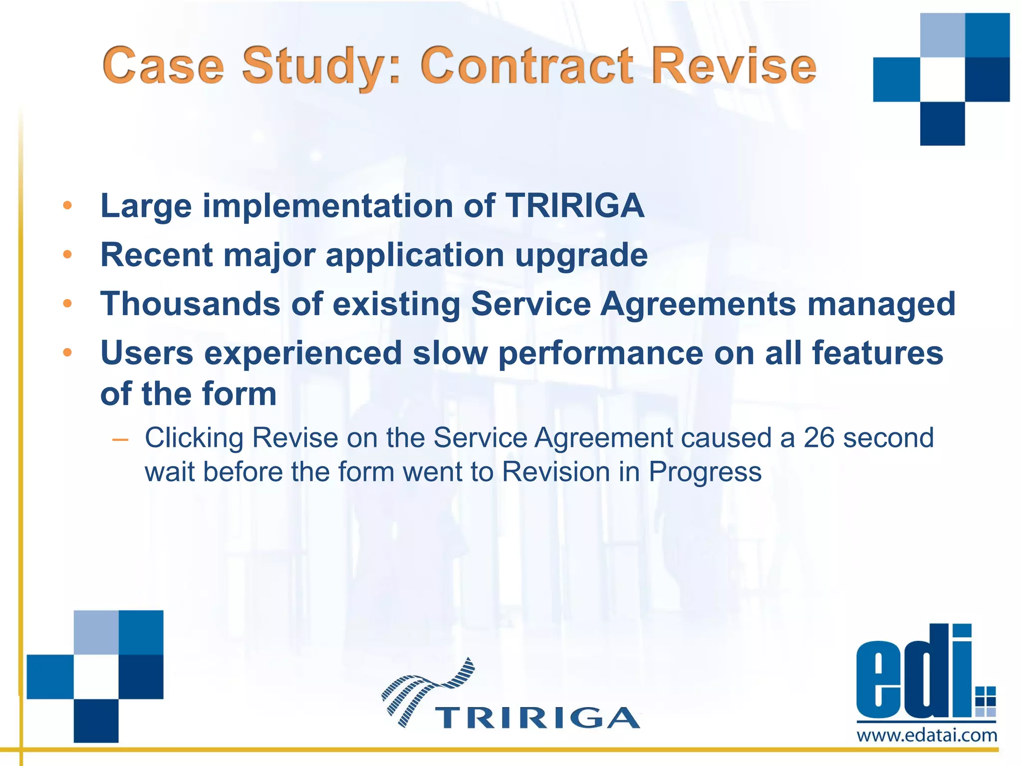 • Large implementation of TRIRIGA
• Recent major application upgrade
• Thousands of existing Service Agreements managed
• Users experienced slow performance on all features
of the form
– Clicking Revise on the Service Agreement caused a 26 second
wait before the form went to Revision in Progress
 