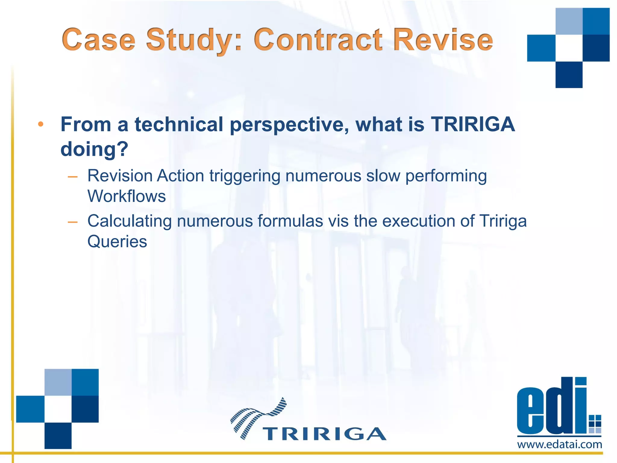 • From a technical perspective, what is TRIRIGA
doing?
– Revision Action triggering numerous slow performing
Workflows
– Calculating numerous formulas vis the execution of Tririga
Queries
 