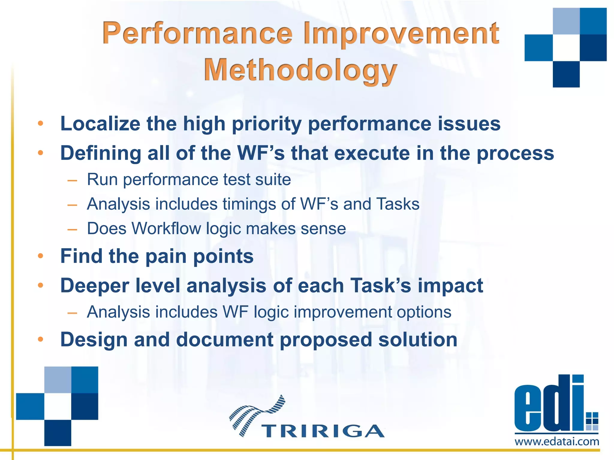 • Localize the high priority performance issues
• Defining all of the WF’s that execute in the process
– Run performance test suite
– Analysis includes timings of WF’s and Tasks
– Does Workflow logic makes sense
• Find the pain points
• Deeper level analysis of each Task’s impact
– Analysis includes WF logic improvement options
• Design and document proposed solution
 