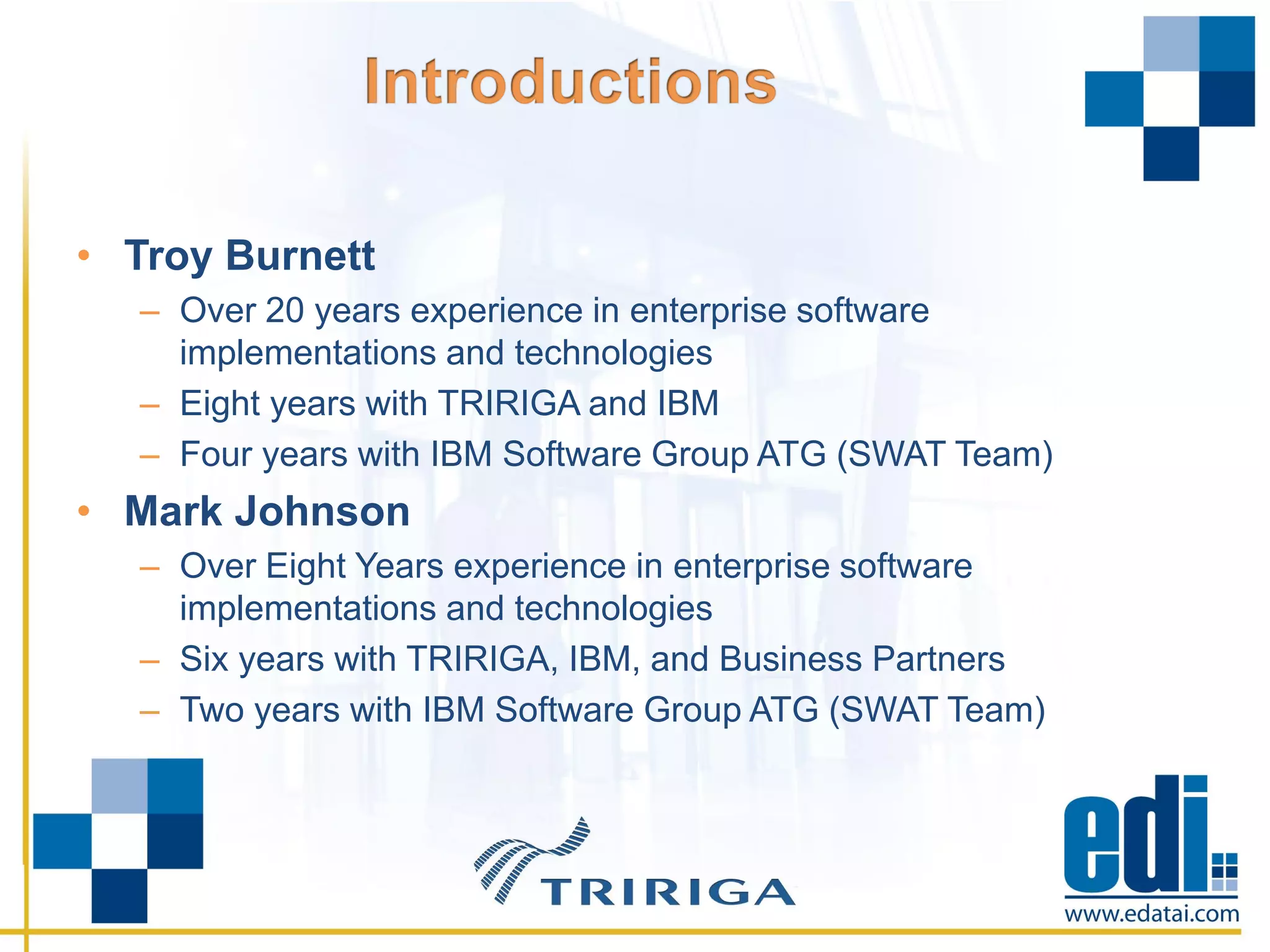• Troy Burnett
– Over 20 years experience in enterprise software
implementations and technologies
– Eight years with TRIRIGA and IBM
– Four years with IBM Software Group ATG (SWAT Team)
• Mark Johnson
– Over Eight Years experience in enterprise software
implementations and technologies
– Six years with TRIRIGA, IBM, and Business Partners
– Two years with IBM Software Group ATG (SWAT Team)
 