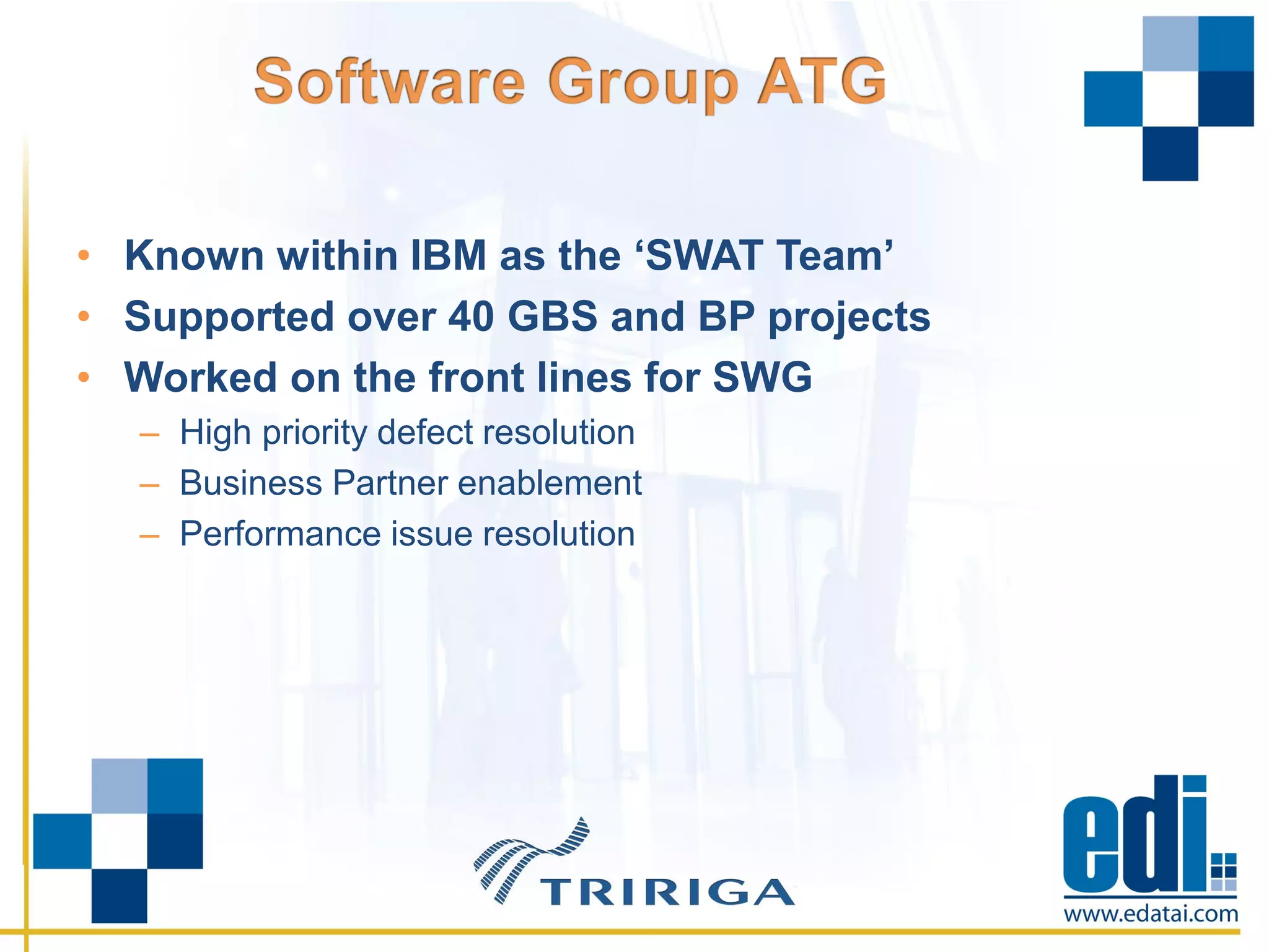 • Known within IBM as the ‘SWAT Team’
• Supported over 40 GBS and BP projects
• Worked on the front lines for SWG
– High priority defect resolution
– Business Partner enablement
– Performance issue resolution
 