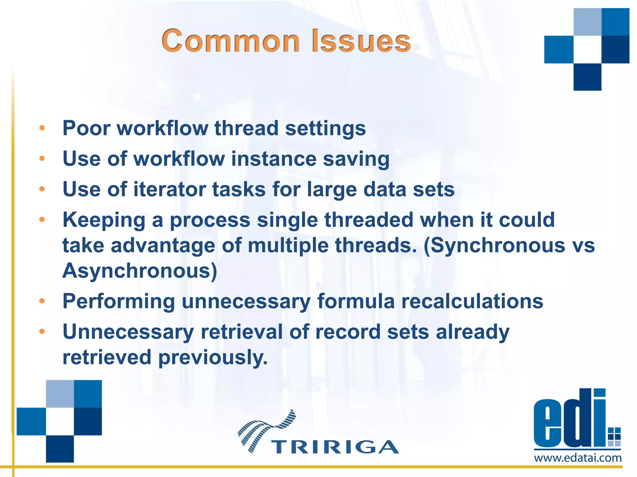 • Poor workflow thread settings
• Use of workflow instance saving
• Use of iterator tasks for large data sets
• Keeping a process single threaded when it could
take advantage of multiple threads. (Synchronous vs
Asynchronous)
• Performing unnecessary formula recalculations
• Unnecessary retrieval of record sets already
retrieved previously.
 