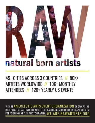 45+ CITIES ACROSS 3 COUNTRIES // 80K+
ARTISTS WORLDWIDE // 10K+ MONTHLY
ATTENDEES // 120+ YEARLY US EVENTS
WE ARE AN ECLECTIC ARTS EVENT ORGANIZATION SHOWCASING
INDEPENDENT ARTISTS IN ART, FILM, FASHION, MUSIC, HAIR, MAKEUP, DJS,
PERFORMING ART, & PHOTOGRAPHY. WE ARE RAWARTISTS.ORG
 