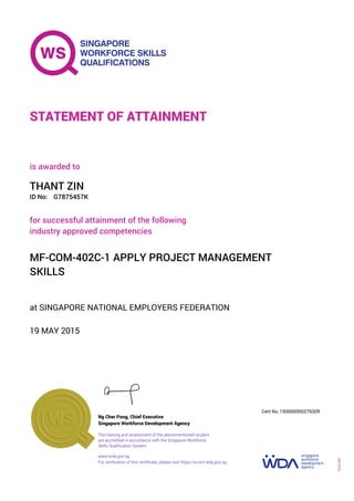 at SINGAPORE NATIONAL EMPLOYERS FEDERATION
is awarded to
19 MAY 2015
for successful attainment of the following
industry approved competencies
MF-COM-402C-1 APPLY PROJECT MANAGEMENT
SKILLS
THANT ZIN
G7875457KID No:
STATEMENT OF ATTAINMENT
Singapore Workforce Development Agency
150000000276309
www.wda.gov.sg
The training and assessment of the abovementioned student
are accredited in accordance with the Singapore Workforce
Skills Qualification System
Ng Cher Pong, Chief Executive
Cert No.
SOA-001
For verification of this certificate, please visit https://e-cert.wda.gov.sg
 