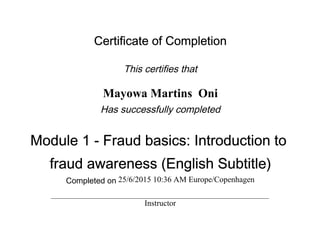 Certificate of Completion
This certifies that
Mayowa Martins Oni
Has successfully completed
Module 1 - Fraud basics: Introduction to
fraud awareness (English Subtitle)
Completed on 25/6/2015 10:36 AM Europe/Copenhagen
Instructor
 