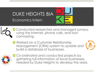 DUKE HEIGHTS BIA
Economics Intern
¤ Conducted researches and managed surveys,
using the Internet, phone calls, and foot
canvassing.
¤ Worked on a Customer Relationship
Management (CRM) system to update and
build a database of businesses.
¤ Co-ordinated and conducted projects by
gathering full information of local businesses,
needed by Duke Heights to develop the area.
 