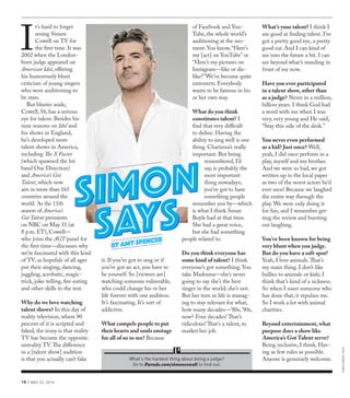 10 | MAY 22, 2016
I
t’s hard to forget
seeing Simon
Cowell on TV for
the first time. It was
2002 when the London-
born judge appeared on
American Idol, offering
his humorously blunt
criticism of young singers
who were auditioning to
be stars.
But bluster aside,
Cowell, 56, has a serious
eye for talent. Besides his
nine seasons on Idol and
his shows in England,
he’s developed more
talent shows in America,
including The X Factor
(which spawned the hit
band One Direction)
and America’s Got
Talent, which now
airs in more than 165
countries around the
world. As the 11th
season of America’s
Got Talent premieres
on NBC on May 31 (at
8 p.m. ET), Cowell—
who joins the AGT panel for
the first time—discusses why
we’re fascinated with this kind
of TV, as hopefuls of all ages
put their singing, dancing,
juggling, acrobatic, magic-
trick, joke-telling, fire-eating
and other skills to the test.
Why do we love watching
talent shows? In this day of
reality television, where 90
percent of it is scripted and
faked, the irony is that reality
TV has become the opposite:
unreality TV.The difference
in a [talent show] audition
is that you actually can’t fake
it. If you’ve got to sing or if
you’ve got an act, you have to
be yourself. So [viewers are]
watching someone vulnerable,
who could change his or her
life forever with one audition.
It’s fascinating. It’s sort of
addictive.
What compels people to put
their hearts and souls onstage
for all of us to see? Because
of Facebook and You-
Tube, the whole world’s
auditioning at the mo-
ment. You know,“Here’s
my [act] on YouTube”or
“Here’s my pictures on
Instagram—like or dis-
like?”We’ve become quite
extroverts. Everybody
wants to be famous in his
or her own way.
What do you think
constitutes talent? I
find that very difficult
to define. Having the
ability to sing well is one
thing. Charisma’s really
important. But being
remembered, I’d
say, is probably the
most important
thing nowadays;
you’ve got to have
something people
remember you by—which
is what I think Susan
Boyle had at that time.
She had a great voice,
but she had something
people related to.
Do you think everyone has
some kind of talent? I think
everyone’s got something. You
take Madonna—she’s never
going to say she’s the best
singer in the world; she’s not.
But her turn in life is manag-
ing to stay relevant for what,
how many decades—’80s,’90s,
now? Four decades! That’s
ridiculous! That’s a talent, to
market her job.
What’s your talent? I think I
am good at finding talent. I’ve
got a pretty good eye, a pretty
good ear. And I can kind of
see into the future a bit. I can
see beyond what’s standing in
front of me now.
Have you ever participated
in a talent show, other than
as a judge? Never in a million,
billion years. I think God had
a word with me when I was
very, very young and He said,
“Stay this side of the desk.”
You never even performed
as a kid? Just once? Well,
yeah, I did once perform in a
play, myself and my brother.
And we were so bad, we got
written up in the local paper
as two of the worst actors he’d
ever seen! Because we laughed
the entire way through the
play. We were only doing it
for fun, and I remember get-
ting the review and bursting
out laughing.
You’ve been known for being
very blunt when you judge.
But do you have a soft spot?
Yeah, I love animals.That’s
my main thing. I don’t like
bullies to animals or kids; I
think that’s kind of a sickness.
So when I meet someone who
has done that, it repulses me.
So I work a lot with animal
charities.
Beyond entertainment, what
purpose does a show like
America’s Got Talent serve?
Being inclusive, I think. Hav-
ing as few rules as possible.
Anyone is genuinely welcome.
PHOTOCREDITTKTK
What’s the hardest thing about being a judge?
Go to Parade.com/simoncowell to find out.
BY AMY SPENCER
SIMON
SAYS
SIMON
SAYS
 