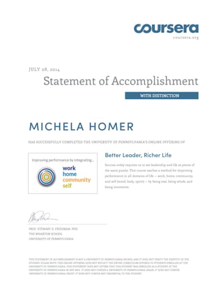 coursera.org
Statement of Accomplishment
WITH DISTINCTION
JULY 08, 2014
MICHELA HOMER
HAS SUCCESSFULLY COMPLETED THE UNIVERSITY OF PENNSYLVANIA'S ONLINE OFFERING OF
Better Leader, Richer Life
Success today requires us to see leadership and life as pieces of
the same puzzle. This course teaches a method for improving
performance in all domains of life -- work, home, community,
and self (mind, body, spirit) -- by being real, being whole, and
being innovative.
PROF. STEWART D. FRIEDMAN, PHD
THE WHARTON SCHOOL
UNIVERSITY OF PENNSYLVANIA
THIS STATEMENT OF ACCOMPLISHMENT IS NOT A UNIVERSITY OF PENNSYLVANIA DEGREE; AND IT DOES NOT VERIFY THE IDENTITY OF THE
STUDENT; PLEASE NOTE: THIS ONLINE OFFERING DOES NOT REFLECT THE ENTIRE CURRICULUM OFFERED TO STUDENTS ENROLLED AT THE
UNIVERSITY OF PENNSYLVANIA. THIS STATEMENT DOES NOT AFFIRM THAT THIS STUDENT WAS ENROLLED AS A STUDENT AT THE
UNIVERSITY OF PENNSYLVANIA IN ANY WAY. IT DOES NOT CONFER A UNIVERSITY OF PENNSYLVANIA GRADE; IT DOES NOT CONFER
UNIVERSITY OF PENNSYLVANIA CREDIT; IT DOES NOT CONFER ANY CREDENTIAL TO THE STUDENT.
 