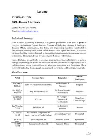 1
of
Resume
THRINATH. IVN
AGM – Finance & Accounts
Contact No: +91-97113-99834
E-Mail: thrinathivn@yahoo.co.in
Professional Summary:
I am a senior Accounting & Finance Management professional with over 25 years of
experience in Accounts, Finance, Revenue, Commercial, Budgeting, planning & Auditing in
Telecom, FMCG, Infrastructure, Real Estate and Engineering industries. I am Skilled in
forecasting & planning funds inflow and outflow to attain higher returns and to maintain
minimum liquidity position. I am deft in formulating budgets, conducting variance analysis
to determine difference between projected figures & actual performance.
I am a Proficient project leader who aligns organization’s financial initiatives to achieve
strategic objectives/goals. I am a results-driven, decisive collaborator with proven success in
building strong, lasting relationships with Managers, Associates, and Customers. I have
experience in leading Teams, people management, supervising and training new recruits.
Work Experience:
Period Company Name Designation
Place of
Employment
Aug'2008 –
Till Date
Videocon Telecommunications ltd.
AGM– Finance &
Accounts
Gurgaon
Dec ’2007 to
Aug’2008 Unity Infrastructure Ltd.
Dy. General Manager
– Commercials
Bangalore
Jan’1996 to
Dec ’2007 GTL Ltd.
Sr. Manager –
Accounts &
Commercials
Bangalore,
Chennai & Hyd
Jun ’95 to Jan
’1996 Siel Aircon ltd.
Sr. Executive
Financer
Silvassa
92 ’June to
Jun ’95
A P Industrial components ltd
(sister concern of Eureka Forbes)
Accounts Supervisor Hyderabad
Jul’91 to
May’92
Jindal Irrigation ltd Accounts Officer Hyderabad
Jun’88 to
Jun’91
Banjara Construction ltd Accounts Officer Hyderabad
 